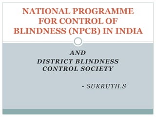 AND
DISTRICT BLINDNESS
CONTROL SOCIETY
- SUKRUTH.S
NATIONAL PROGRAMME
FOR CONTROL OF
BLINDNESS (NPCB) IN INDIA
 