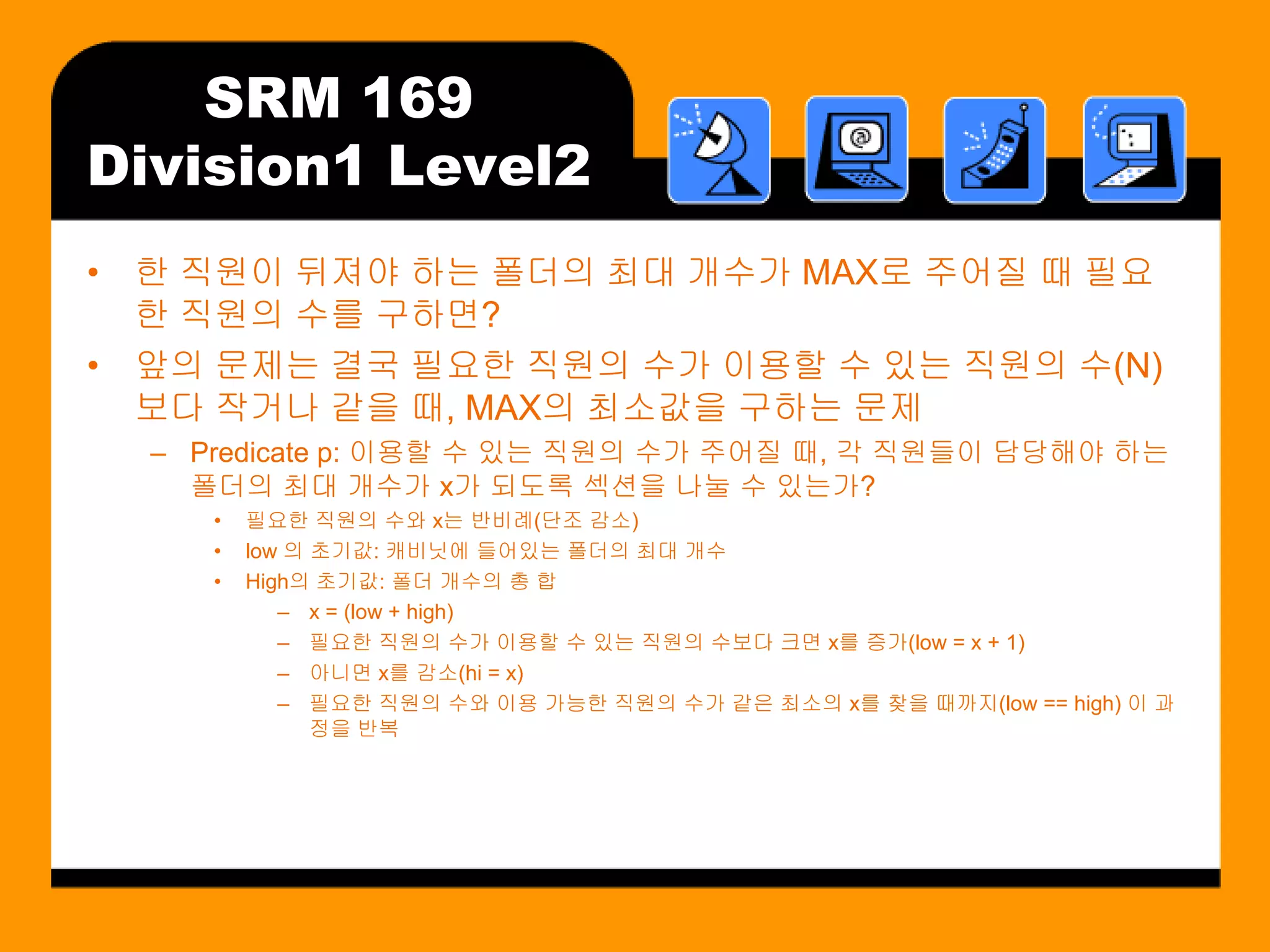 SRM 169
Division1 Level2
• 한 직원이 뒤져야 하는 폴더의 최대 개수가 MAX로 주어질 때 필요
  한 직원의 수를 구하면?
• 앞의 문제는 결국 필요한 직원의 수가 이용할 수 있는 직원의 수(N)
  보다 작거나 같을 때, MAX의 최소값을 구하는 문제
  – Predicate p: 이용할 수 있는 직원의 수가 주어질 때, 각 직원들이 담당해야 하는
    폴더의 최대 개수가 x가 되도록 섹션을 나눌 수 있는가?
     •   필요한 직원의 수와 x는 반비례(단조 감소)
     •   low 의 초기값: 캐비닛에 들어있는 폴더의 최대 개수
     •   High의 초기값: 폴더 개수의 총 합
            – x = (low + high)
            – 필요한 직원의 수가 이용할 수 있는 직원의 수보다 크면 x를 증가(low = x + 1)
            – 아니면 x를 감소(hi = x)
            – 필요한 직원의 수와 이용 가능한 직원의 수가 같은 최소의 x를 찾을 때까지(low == high) 이 과
               정을 반복
 