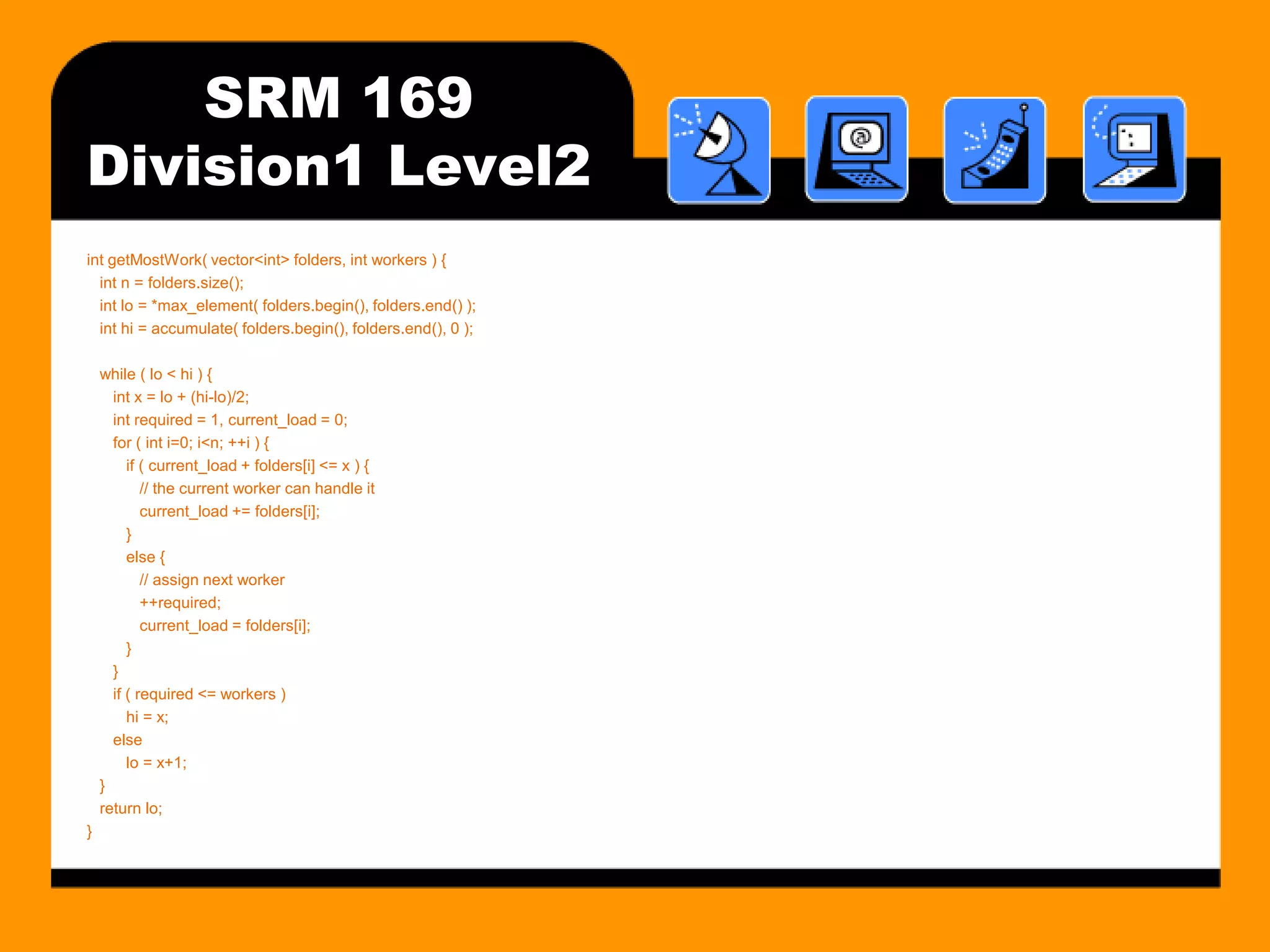 SRM 169
Division1 Level2
int getMostWork( vector<int> folders, int workers ) {
  int n = folders.size();
  int lo = *max_element( folders.begin(), folders.end() );
  int hi = accumulate( folders.begin(), folders.end(), 0 );

    while ( lo < hi ) {
      int x = lo + (hi-lo)/2;
      int required = 1, current_load = 0;
      for ( int i=0; i<n; ++i ) {
         if ( current_load + folders[i] <= x ) {
            // the current worker can handle it
            current_load += folders[i];
         }
         else {
            // assign next worker
            ++required;
            current_load = folders[i];
         }
      }
      if ( required <= workers )
         hi = x;
      else
         lo = x+1;
    }
    return lo;
}
 