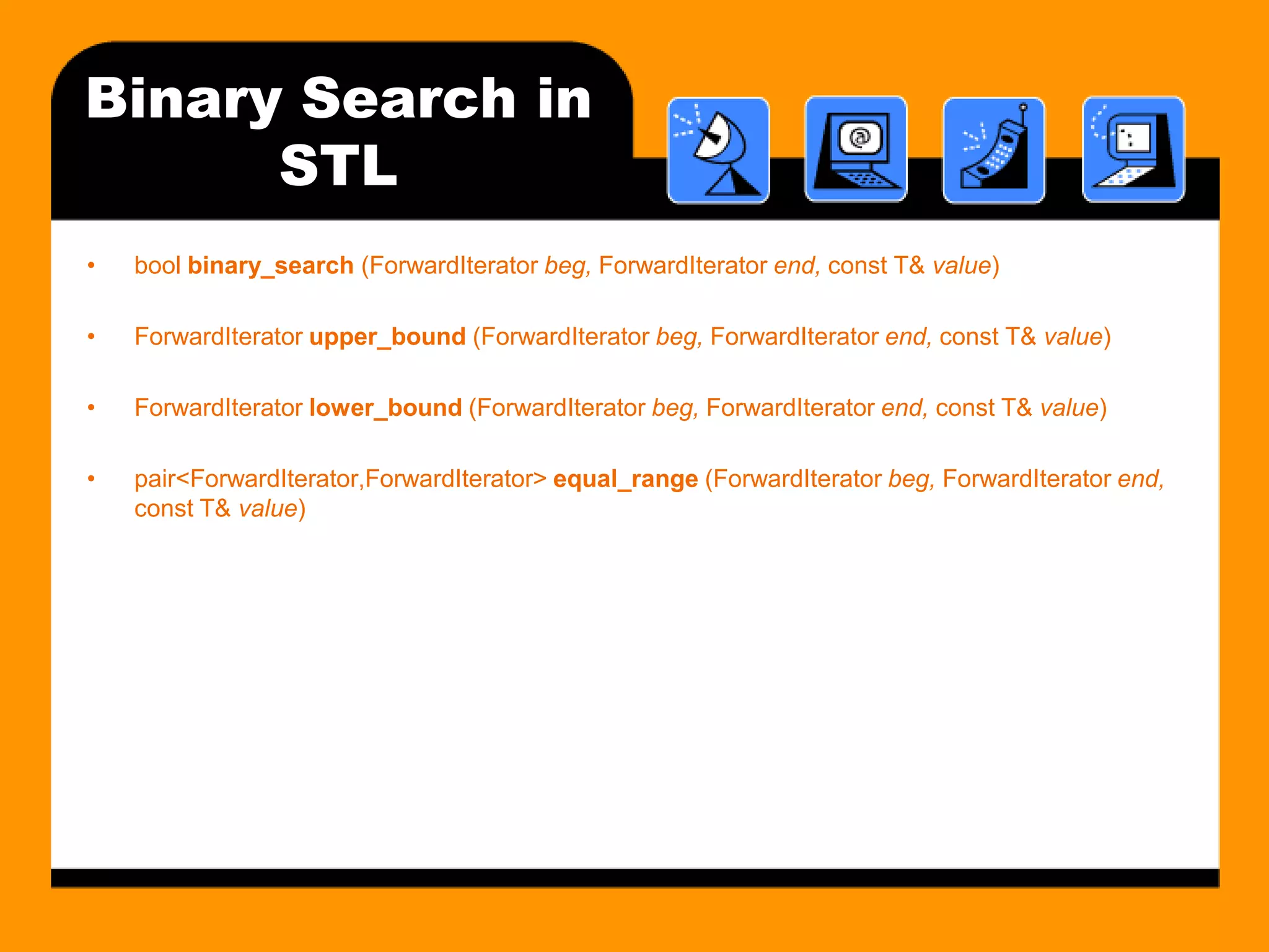 Binary Search in
      STL
•   bool binary_search (ForwardIterator beg, ForwardIterator end, const T& value)

•   ForwardIterator upper_bound (ForwardIterator beg, ForwardIterator end, const T& value)

•   ForwardIterator lower_bound (ForwardIterator beg, ForwardIterator end, const T& value)

•   pair<ForwardIterator,ForwardIterator> equal_range (ForwardIterator beg, ForwardIterator end,
    const T& value)
 
