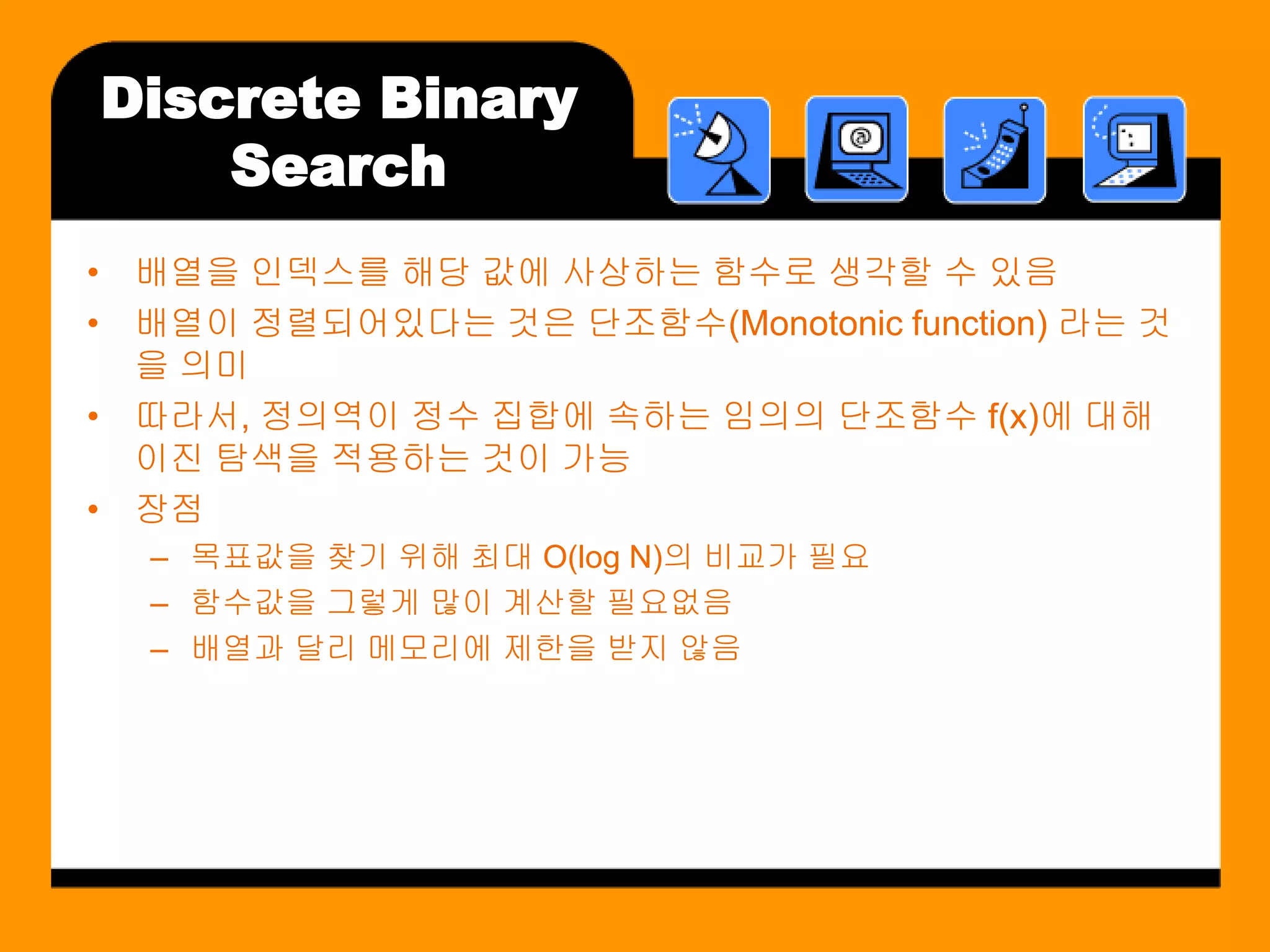 Discrete Binary
    Search
• 배열을 인덱스를 해당 값에 사상하는 함수로 생각할 수 있음
• 배열이 정렬되어있다는 것은 단조함수(Monotonic function) 라는 것
  을 의미
• 따라서, 정의역이 정수 집합에 속하는 임의의 단조함수 f(x)에 대해
  이진 탐색을 적용하는 것이 가능
• 장점
  – 목표값을 찾기 위해 최대 O(log N)의 비교가 필요
  – 함수값을 그렇게 많이 계산할 필요없음
  – 배열과 달리 메모리에 제한을 받지 않음
 