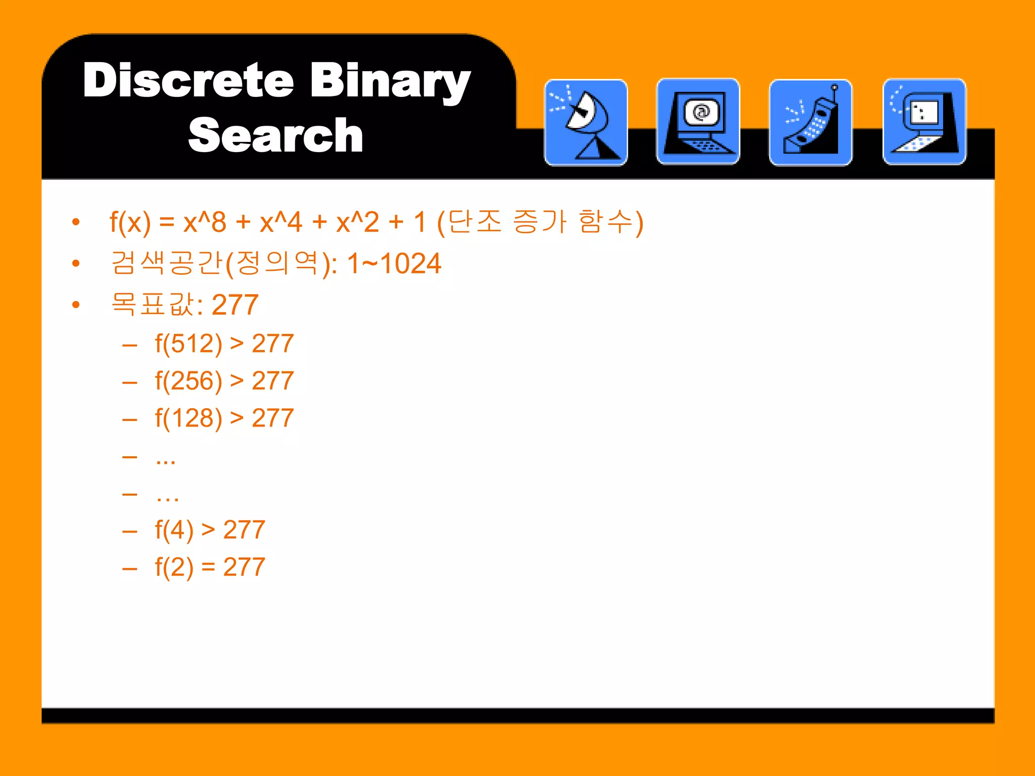 Discrete Binary
    Search
• f(x) = x^8 + x^4 + x^2 + 1 (단조 증가 함수)
• 검색공간(정의역): 1~1024
• 목표값: 277
   –   f(512) > 277
   –   f(256) > 277
   –   f(128) > 277
   –   ...
   –   …
   –   f(4) > 277
   –   f(2) = 277
 