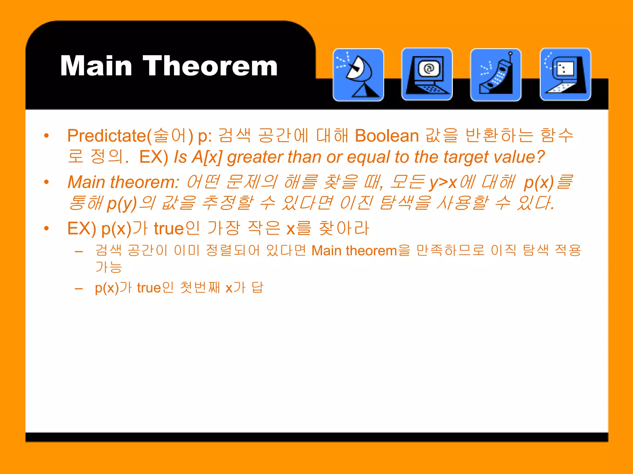 Main Theorem

• Predictate(술어) p: 검색 공간에 대해 Boolean 값을 반환하는 함수
  로 정의. EX) Is A[x] greater than or equal to the target value?
• Main theorem: 어떤 문제의 해를 찾을 때, 모든 y>x에 대해 p(x)를
  통해 p(y)의 값을 추정할 수 있다면 이진 탐색을 사용할 수 있다.
• EX) p(x)가 true인 가장 작은 x를 찾아라
   – 검색 공간이 이미 정렬되어 있다면 Main theorem을 만족하므로 이직 탐색 적용
     가능
   – p(x)가 true인 첫번째 x가 답
 
