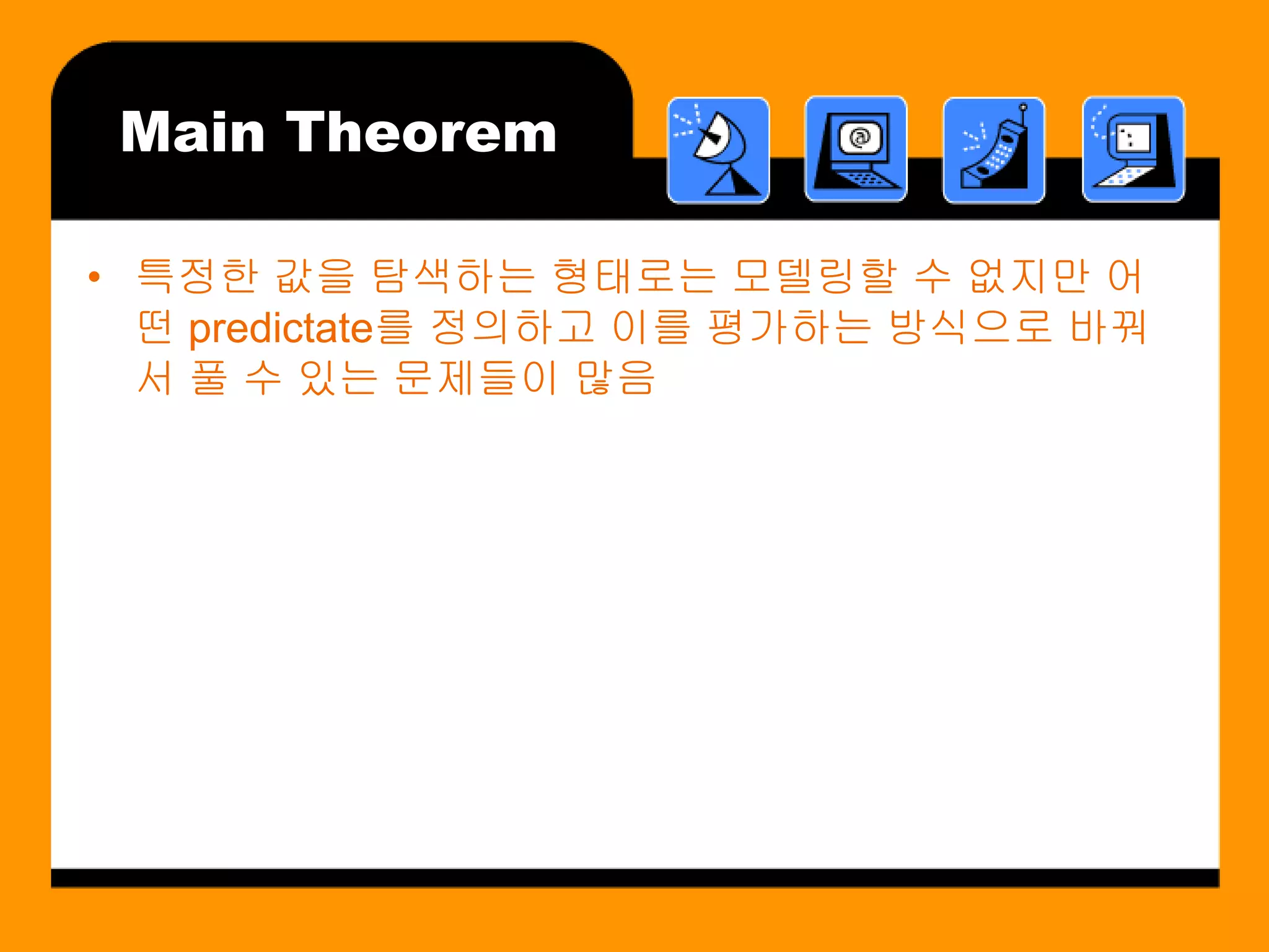 Main Theorem

• 특정한 값을 탐색하는 형태로는 모델링할 수 없지만 어
  떤 predictate를 정의하고 이를 평가하는 방식으로 바꿔
  서 풀 수 있는 문제들이 많음
 