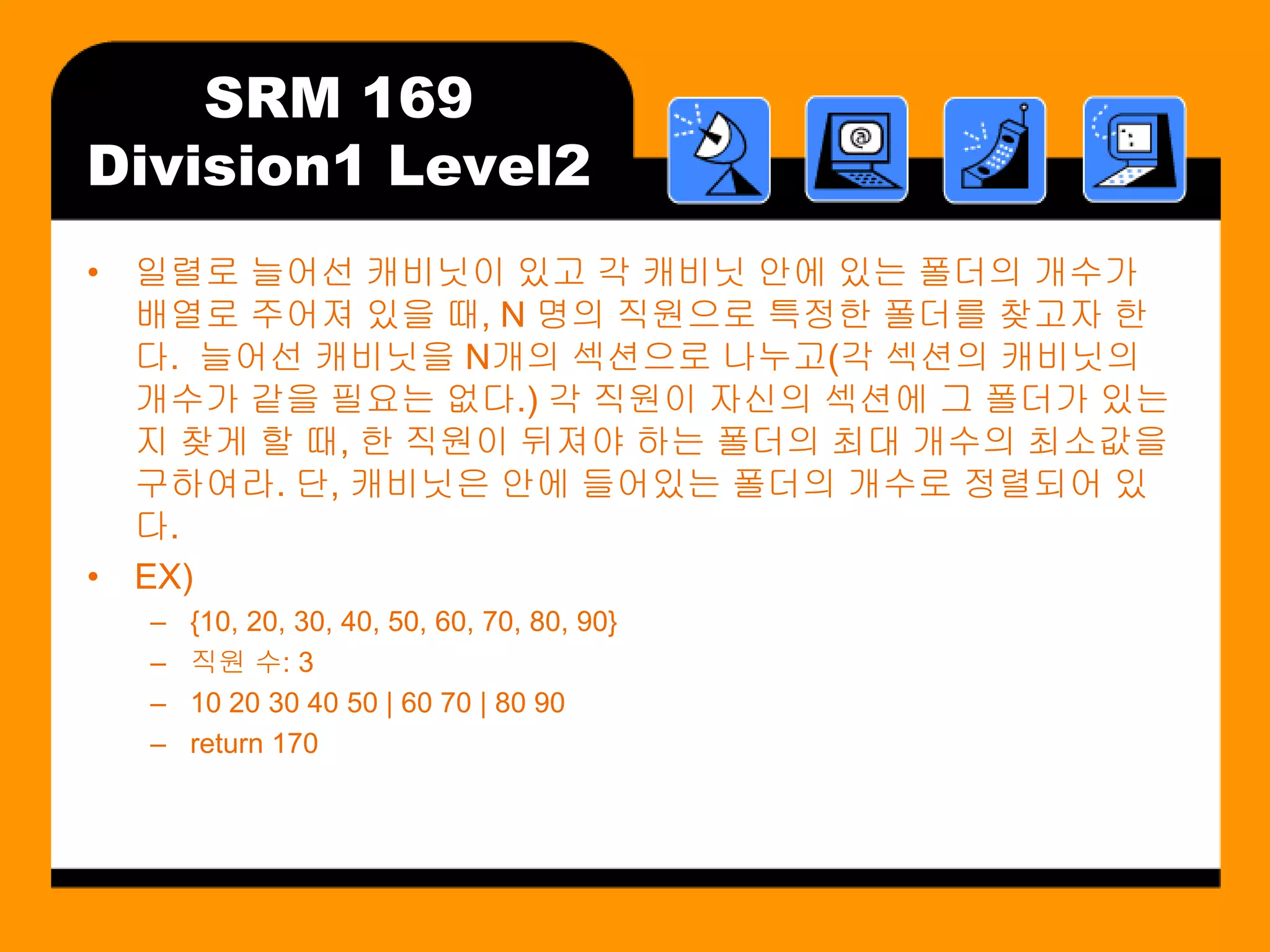 SRM 169
Division1 Level2
• 일렬로 늘어선 캐비닛이 있고 각 캐비닛 안에 있는 폴더의 개수가
  배열로 주어져 있을 때, N 명의 직원으로 특정한 폴더를 찾고자 한
  다. 늘어선 캐비닛을 N개의 섹션으로 나누고(각 섹션의 캐비닛의
  개수가 같을 필요는 없다.) 각 직원이 자신의 섹션에 그 폴더가 있는
  지 찾게 할 때, 한 직원이 뒤져야 하는 폴더의 최대 개수의 최소값을
  구하여라. 단, 캐비닛은 안에 들어있는 폴더의 개수로 정렬되어 있
  다.
• EX)
  –   {10, 20, 30, 40, 50, 60, 70, 80, 90}
  –   직원 수: 3
  –   10 20 30 40 50 | 60 70 | 80 90
  –   return 170
 