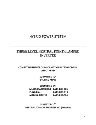 1
HYBRID POWER SYSTEM
THREE LEVEL NEUTRAL POINT CLAMPED
INVERTER
COMSATS INSTITUTE OF INFORMATION & TECHNOLOGY,
ABBOTABAD
SUBMITTED TO:
DR. LIAQ KHAN
SUBMITTED BY:
MUQADSA IFTIKHAR FA13-R09-005
ZUNAIB ALI FA13-R09-013
MADIHA NAEEM FA13-R09-024
SEMESTER: 2ND
DEPTT: ELECTRICAL ENGINEERING (POWER)
 