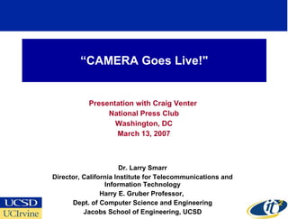 “ CAMERA Goes Live!&quot; Presentation with Craig Venter  National Press Club Washington, DC March 13, 2007 Dr. Larry Smarr Director, California Institute for Telecommunications and Information Technology Harry E. Gruber Professor,  Dept. of Computer Science and Engineering Jacobs School of Engineering, UCSD 