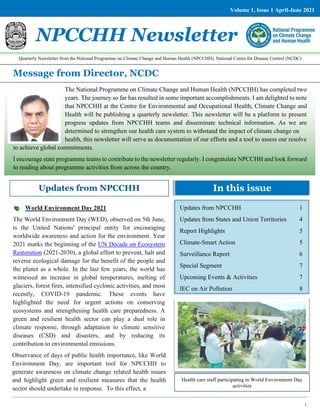 1
Message from Director, NCDC
Updates from NPCCHH In this issue
The National Programme on Climate Change and Human Health (NPCCHH) has completed two
years. The journey so far has resulted in some important accomplishments. I am delighted to note
that NPCCHH at the Centre for Environmental and Occupational Health, Climate Change and
Health will be publishing a quarterly newsletter. This newsletter will be a platform to present
progress updates from NPCCHH teams and disseminate technical information. As we are
determined to strengthen our health care system to withstand the impact of climate change on
health, this newsletter will serve as documentation of our efforts and a tool to assess our resolve
to achieve global commitments.
I encourage state programme teams to contribute to the newsletter regularly. I congratulate NPCCHH and look forward
to reading about programme activities from across the country.
NPCCHH Newsletter
Updates from NPCCHH 1
Updates from States and Union Territories 4
Report Highlights 5
Climate-Smart Action 5
Surveillance Report 6
Special Segment 7
Upcoming Events & Activities 7
IEC on Air Pollution 8
World Environment Day 2021
The World Environment Day (WED), observed on 5th June,
is the United Nations' principal entity for encouraging
worldwide awareness and action for the environment. Year
2021 marks the beginning of the UN Decade on Ecosystem
Restoration (2021-2030), a global effort to prevent, halt and
reverse ecological damage for the benefit of the people and
the planet as a whole. In the last few years, the world has
witnessed an increase in global temperatures, melting of
glaciers, forest fires, intensified cyclonic activities, and most
recently, COVID-19 pandemic. These events have
highlighted the need for urgent actions on conserving
ecosystems and strengthening health care preparedness. A
green and resilient health sector can play a dual role in
climate response, through adaptation to climate sensitive
diseases (CSD) and disasters, and by reducing its
contribution to environmental emissions.
Observance of days of public health importance, like World
Environment Day, are important tool for NPCCHH to
generate awareness on climate change related health issues
and highlight green and resilient measures that the health
sector should undertake in response. To this effect, a
Health care staff participating in World Environment Day
activities
Quarterly Newsletter from the National Programme on Climate Change and Human Health (NPCCHH), National Centre for Disease Control (NCDC)
Volume 1, Issue 1 April-June 2021
 