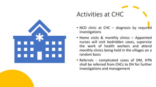 Activities at CHC
• NCD clinic at CHC – diagnosis by required
investigations
• Home visits & monthly clinics – Appointed
nurses will visit bedridden cases, supervise
the work of health workers and attend
monthly clinics being held in the villages on a
random basis
• Referrals - complicated cases of DM, HTN
shall be referred from CHCs to DH for further
investigations and management
 