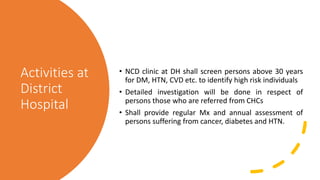 Activities at
District
Hospital
• NCD clinic at DH shall screen persons above 30 years
for DM, HTN, CVD etc. to identify high risk individuals
• Detailed investigation will be done in respect of
persons those who are referred from CHCs
• Shall provide regular Mx and annual assessment of
persons suffering from cancer, diabetes and HTN.
 
