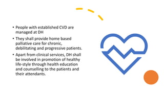 • People with established CVD are
managed at DH
• They shall provide home based
palliative care for chronic,
debilitating and progressive patients.
• Apart from clinical services, DH shall
be involved in promotion of healthy
life-style through health education
and counselling to the patients and
their attendants.
 