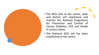 • The NCD cells at the centre, state
and district will implement and
monitor the National Programme
for Prevention and Control of
Cancer, Diabetes, CVD and Stroke
in various states
• The National NCD cell has been
established at the centre.
 