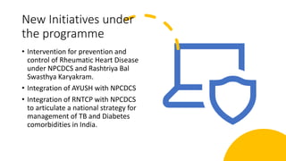 New Initiatives under
the programme
• Intervention for prevention and
control of Rheumatic Heart Disease
under NPCDCS and Rashtriya Bal
Swasthya Karyakram.
• Integration of AYUSH with NPCDCS
• Integration of RNTCP with NPCDCS
to articulate a national strategy for
management of TB and Diabetes
comorbidities in India.
 