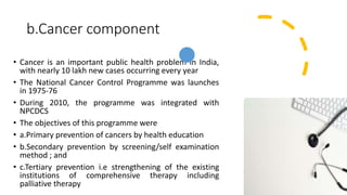 b.Cancer component
• Cancer is an important public health problem in India,
with nearly 10 lakh new cases occurring every year
• The National Cancer Control Programme was launches
in 1975-76
• During 2010, the programme was integrated with
NPCDCS
• The objectives of this programme were
• a.Primary prevention of cancers by health education
• b.Secondary prevention by screening/self examination
method ; and
• c.Tertiary prevention i.e strengthening of the existing
institutions of comprehensive therapy including
palliative therapy
 