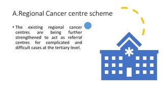 A.Regional Cancer centre scheme
• The existing regional cancer
centres are being further
strengthened to act as referral
centres for complicated and
difficult cases at the tertiary level.
 