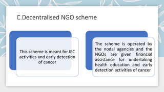 C.Decentralised NGO scheme
This scheme is meant for IEC
activities and early detection
of cancer
The scheme is operated by
the nodal agencies and the
NGOs are given financial
assistance for undertaking
health education and early
detection activities of cancer
 