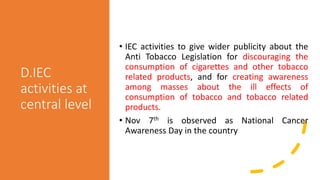 D.IEC
activities at
central level
• IEC activities to give wider publicity about the
Anti Tobacco Legislation for discouraging the
consumption of cigarettes and other tobacco
related products, and for creating awareness
among masses about the ill effects of
consumption of tobacco and tobacco related
products.
• Nov 7th is observed as National Cancer
Awareness Day in the country
 
