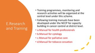 E.Research
and Training
• Training programmes, monitoring and
research activities will be organized at the
central level under this scheme.
• Following training manuals have been
developed under the NCCP for capacity
building in cancer control at district level.
• a.Manual for health professionals
• b.Manual for cytology
• c.Manual for palliative care
• d.Manual for tobacco cessation
 