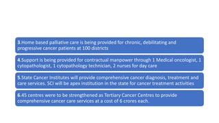 3.Home based palliative care is being provided for chronic, debilitating and
progressive cancer patients at 100 districts
4.Support is being provided for contractual manpower through 1 Medical oncologist, 1
cytopathologist, 1 cytopathology technician, 2 nurses for day care
5.State Cancer Institutes will provide comprehensive cancer diagnosis, treatment and
care services. SCI will be apex institution in the state for cancer treatment activities
6.45 centres were to be strengthened as Tertiary Cancer Centres to provide
comprehensive cancer care services at a cost of 6 crores each.
 
