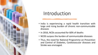 Introduction
• India is experiencing a rapid health transition with
large and rising burden of chronic non-communicable
diseases
• In 2016, NCDs accounted for 60% of deaths
• NCDS surpass the burden of communicable diseases
• Thus, the need for National Programme on Prevention
and Control of Diabetes, Cardiovascular diseases and
Stroke was envisaged.
 