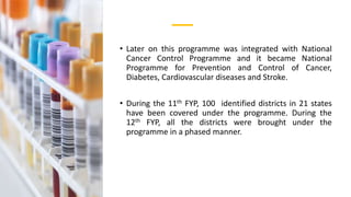 • Later on this programme was integrated with National
Cancer Control Programme and it became National
Programme for Prevention and Control of Cancer,
Diabetes, Cardiovascular diseases and Stroke.
• During the 11th FYP, 100 identified districts in 21 states
have been covered under the programme. During the
12th FYP, all the districts were brought under the
programme in a phased manner.
 