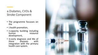 a.Diabetes, CVDs &
Stroke Component
• The programme focusses on
the
• i.health promotion,
• ii.capacity building including
human resource
development,
• iii.early diagnosis and Mx of
these diseases with
integration with the primary
health care system.
 