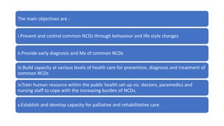 The main objectives are :
i.Prevent and control common NCDs through behaviour and life style changes
ii.Provide early diagnosis and Mx of common NCDs
iii.Build capacity at various levels of health care for prevention, diagnosis and treatment of
common NCDs
iv.Train human resource within the public health set-up viz. doctors, paramedics and
nursing staff to cope with the increasing burden of NCDs.
v.Establish and develop capacity for palliative and rehabilitative care.
 
