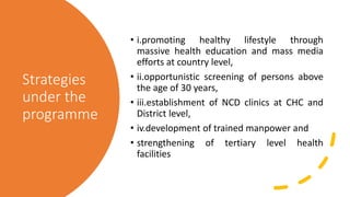 Strategies
under the
programme
• i.promoting healthy lifestyle through
massive health education and mass media
efforts at country level,
• ii.opportunistic screening of persons above
the age of 30 years,
• iii.establishment of NCD clinics at CHC and
District level,
• iv.development of trained manpower and
• strengthening of tertiary level health
facilities
 