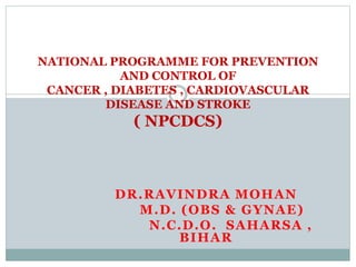 DR.RAVINDRA MOHAN
M.D. (OBS & GYNAE)
N.C.D.O. SAHARSA ,
BIHAR
NATIONAL PROGRAMME FOR PREVENTION
AND CONTROL OF
CANCER , DIABETES , CARDIOVASCULAR
DISEASE AND STROKE
( NPCDCS)
 
