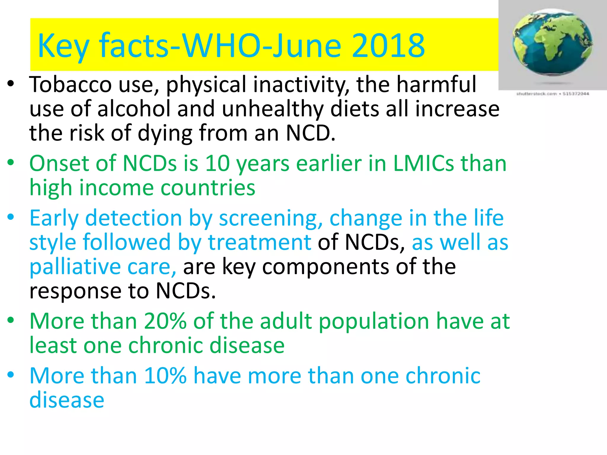 Key facts-WHO-June 2018
• Tobacco use, physical inactivity, the harmful
use of alcohol and unhealthy diets all increase
the risk of dying from an NCD.
• Onset of NCDs is 10 years earlier in LMICs than
high income countries
• Early detection by screening, change in the life
style followed by treatment of NCDs, as well as
palliative care, are key components of the
response to NCDs.
• More than 20% of the adult population have at
least one chronic disease
• More than 10% have more than one chronic
disease
 