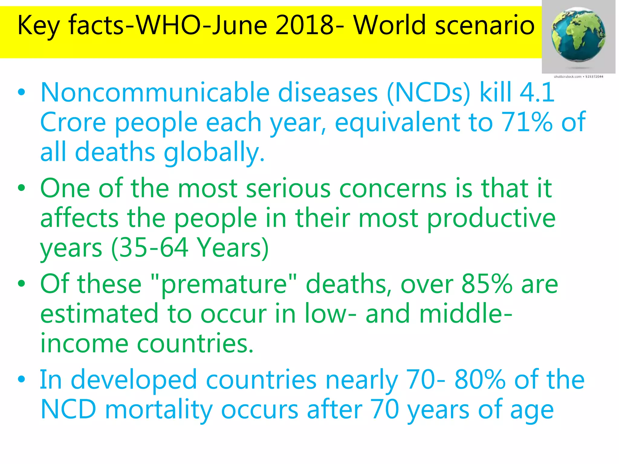 Key facts-WHO-June 2018- World scenario
• Noncommunicable diseases (NCDs) kill 4.1
Crore people each year, equivalent to 71% of
all deaths globally.
• One of the most serious concerns is that it
affects the people in their most productive
years (35-64 Years)
• Of these "premature" deaths, over 85% are
estimated to occur in low- and middle-
income countries.
• In developed countries nearly 70- 80% of the
NCD mortality occurs after 70 years of age
 