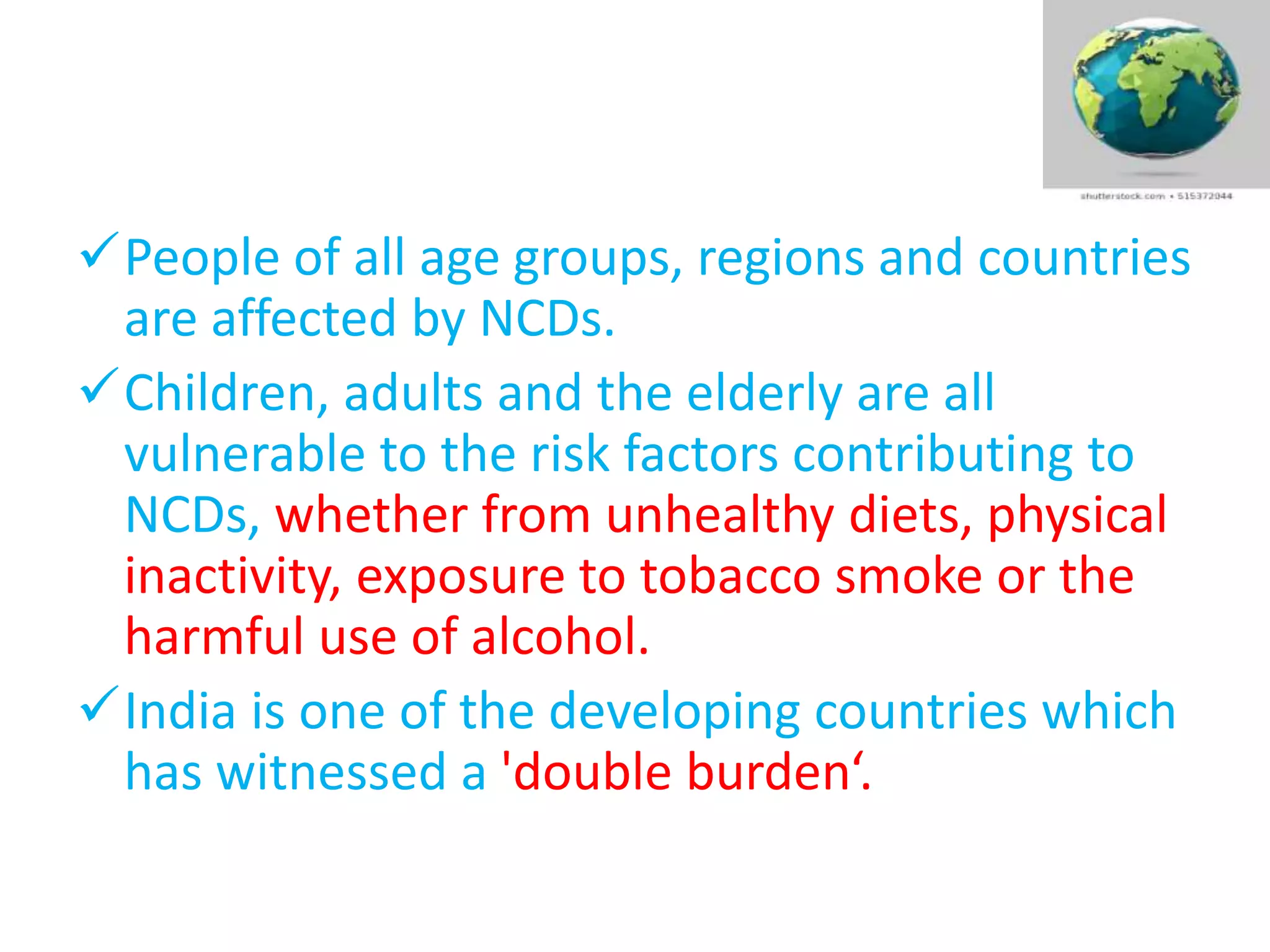 People of all age groups, regions and countries
are affected by NCDs.
Children, adults and the elderly are all
vulnerable to the risk factors contributing to
NCDs, whether from unhealthy diets, physical
inactivity, exposure to tobacco smoke or the
harmful use of alcohol.
India is one of the developing countries which
has witnessed a 'double burden‘.
 