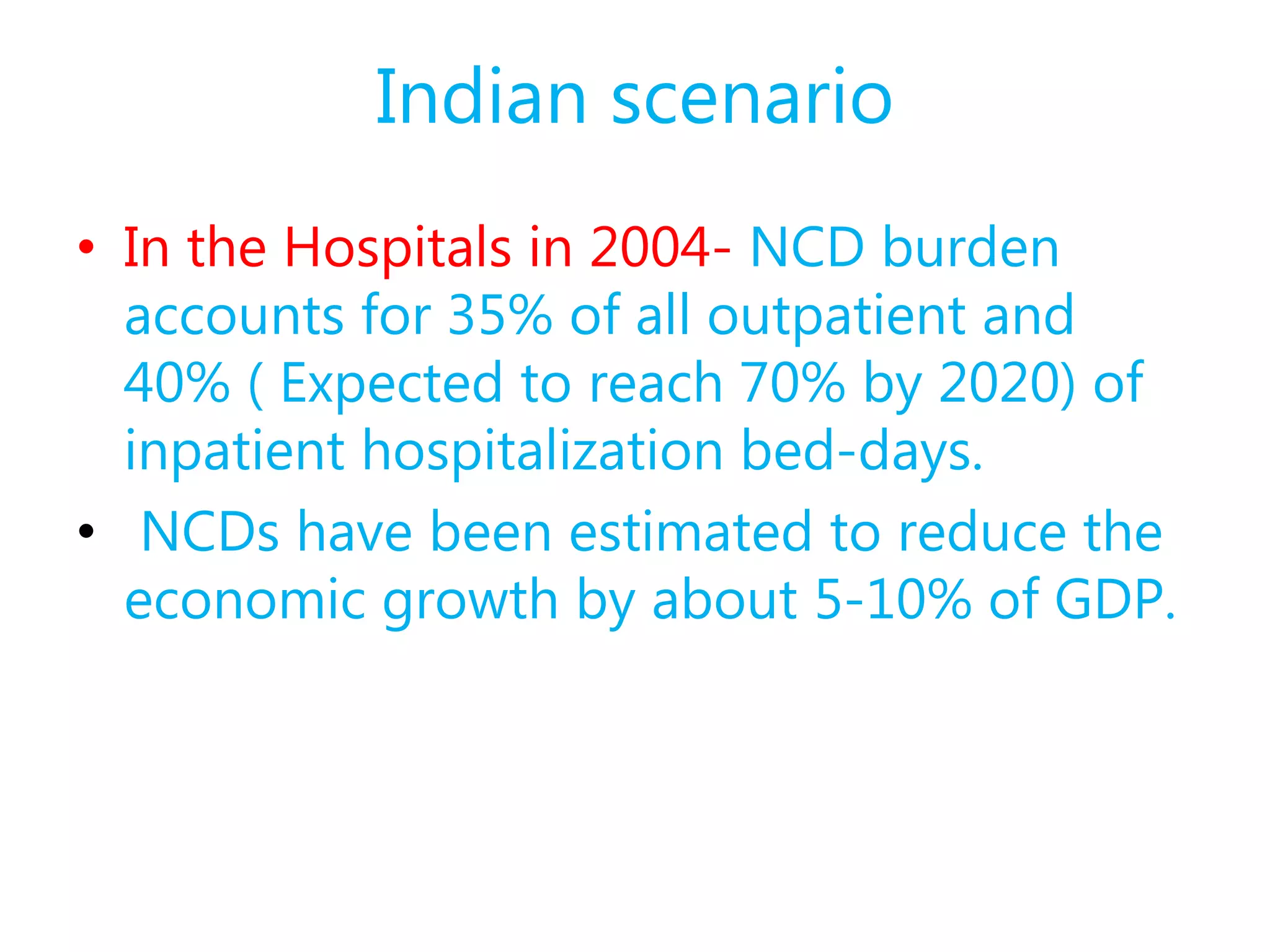 Indian scenario
• In the Hospitals in 2004- NCD burden
accounts for 35% of all outpatient and
40% ( Expected to reach 70% by 2020) of
inpatient hospitalization bed-days.
• NCDs have been estimated to reduce the
economic growth by about 5-10% of GDP.
 