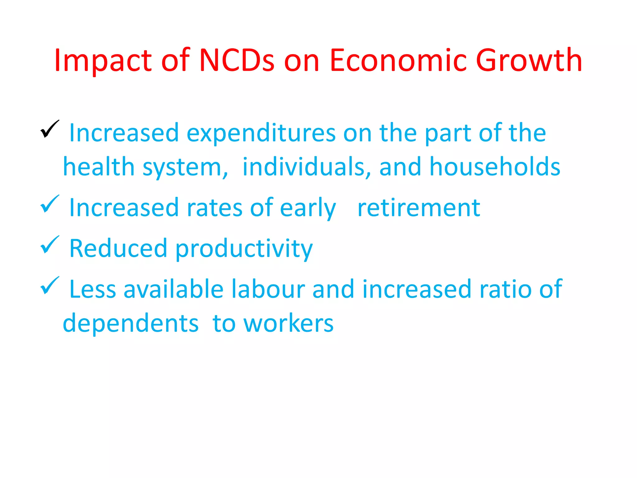 Impact of NCDs on Economic Growth
 Increased expenditures on the part of the
health system, individuals, and households
 Increased rates of early retirement
 Reduced productivity
 Less available labour and increased ratio of
dependents to workers
 