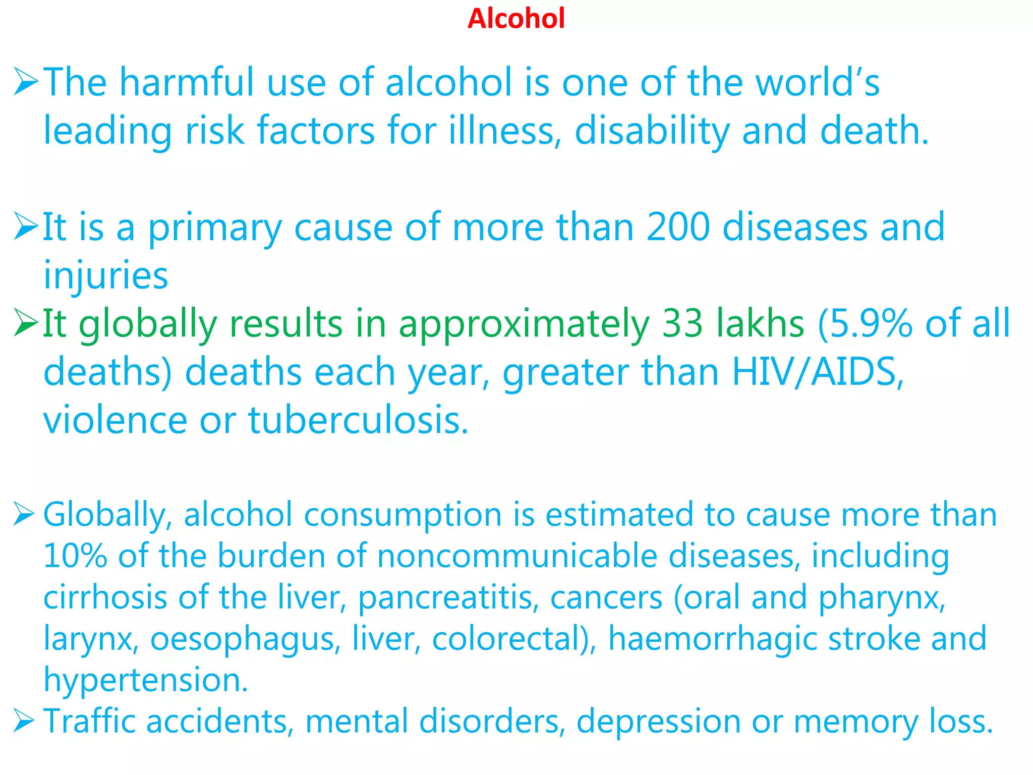 Alcohol
The harmful use of alcohol is one of the world’s
leading risk factors for illness, disability and death.
It is a primary cause of more than 200 diseases and
injuries
It globally results in approximately 33 lakhs (5.9% of all
deaths) deaths each year, greater than HIV/AIDS,
violence or tuberculosis.
Globally, alcohol consumption is estimated to cause more than
10% of the burden of noncommunicable diseases, including
cirrhosis of the liver, pancreatitis, cancers (oral and pharynx,
larynx, oesophagus, liver, colorectal), haemorrhagic stroke and
hypertension.
Traffic accidents, mental disorders, depression or memory loss.
 