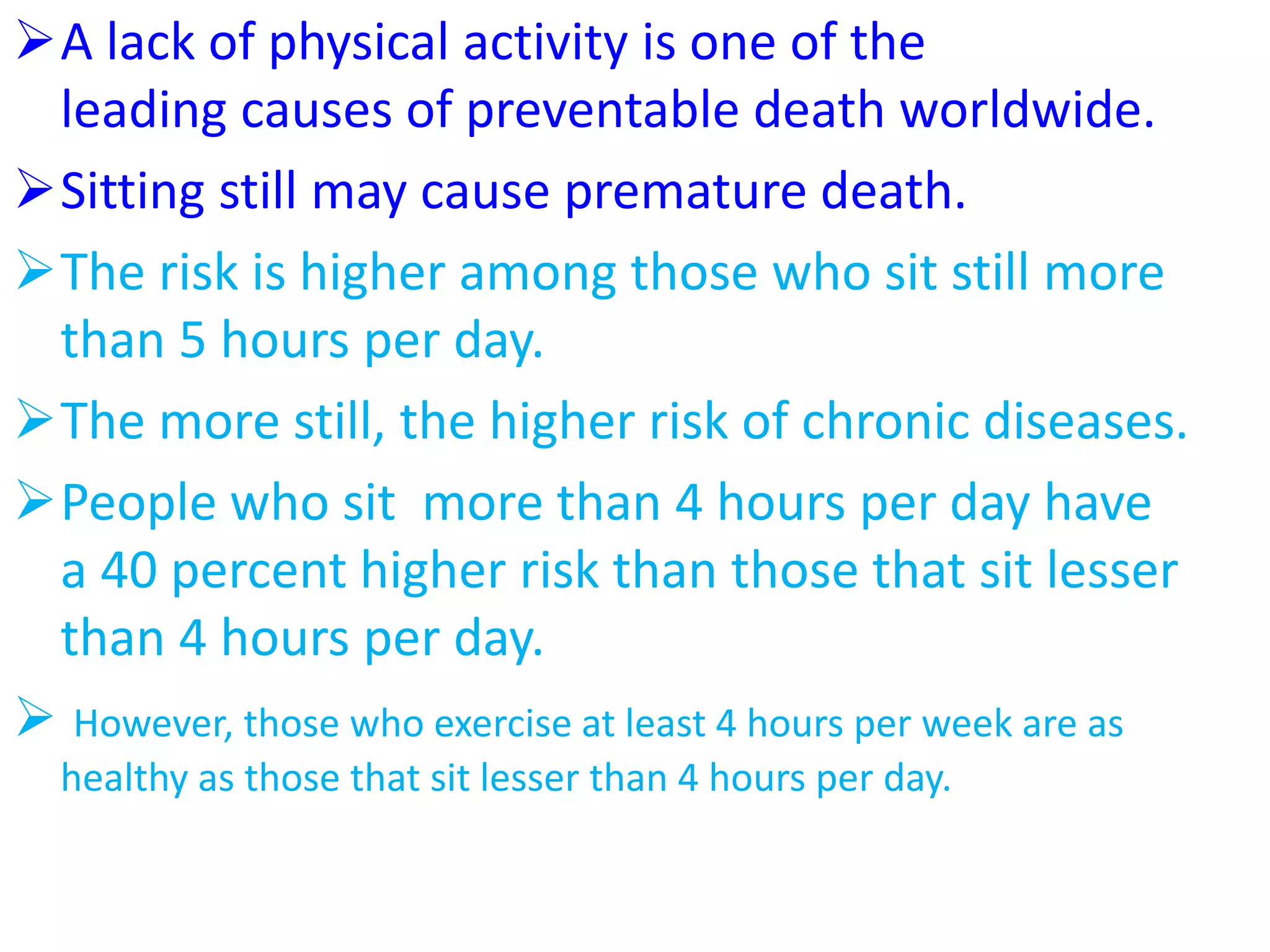 A lack of physical activity is one of the
leading causes of preventable death worldwide.
Sitting still may cause premature death.
The risk is higher among those who sit still more
than 5 hours per day.
The more still, the higher risk of chronic diseases.
People who sit more than 4 hours per day have
a 40 percent higher risk than those that sit lesser
than 4 hours per day.
 However, those who exercise at least 4 hours per week are as
healthy as those that sit lesser than 4 hours per day.
 