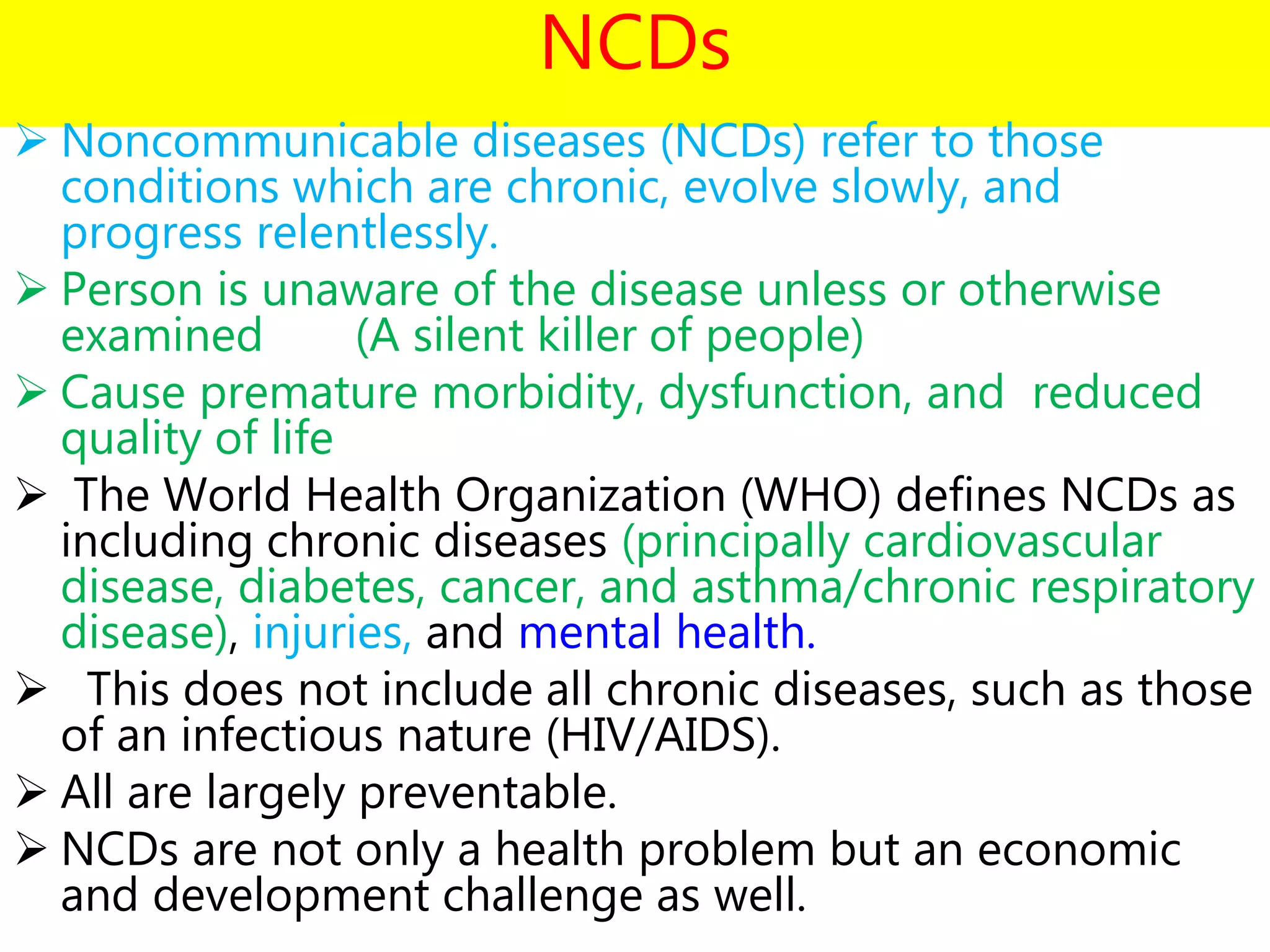NCDs
 Noncommunicable diseases (NCDs) refer to those
conditions which are chronic, evolve slowly, and
progress relentlessly.
 Person is unaware of the disease unless or otherwise
examined (A silent killer of people)
 Cause premature morbidity, dysfunction, and reduced
quality of life
 The World Health Organization (WHO) defines NCDs as
including chronic diseases (principally cardiovascular
disease, diabetes, cancer, and asthma/chronic respiratory
disease), injuries, and mental health.
 This does not include all chronic diseases, such as those
of an infectious nature (HIV/AIDS).
 All are largely preventable.
 NCDs are not only a health problem but an economic
and development challenge as well.
 