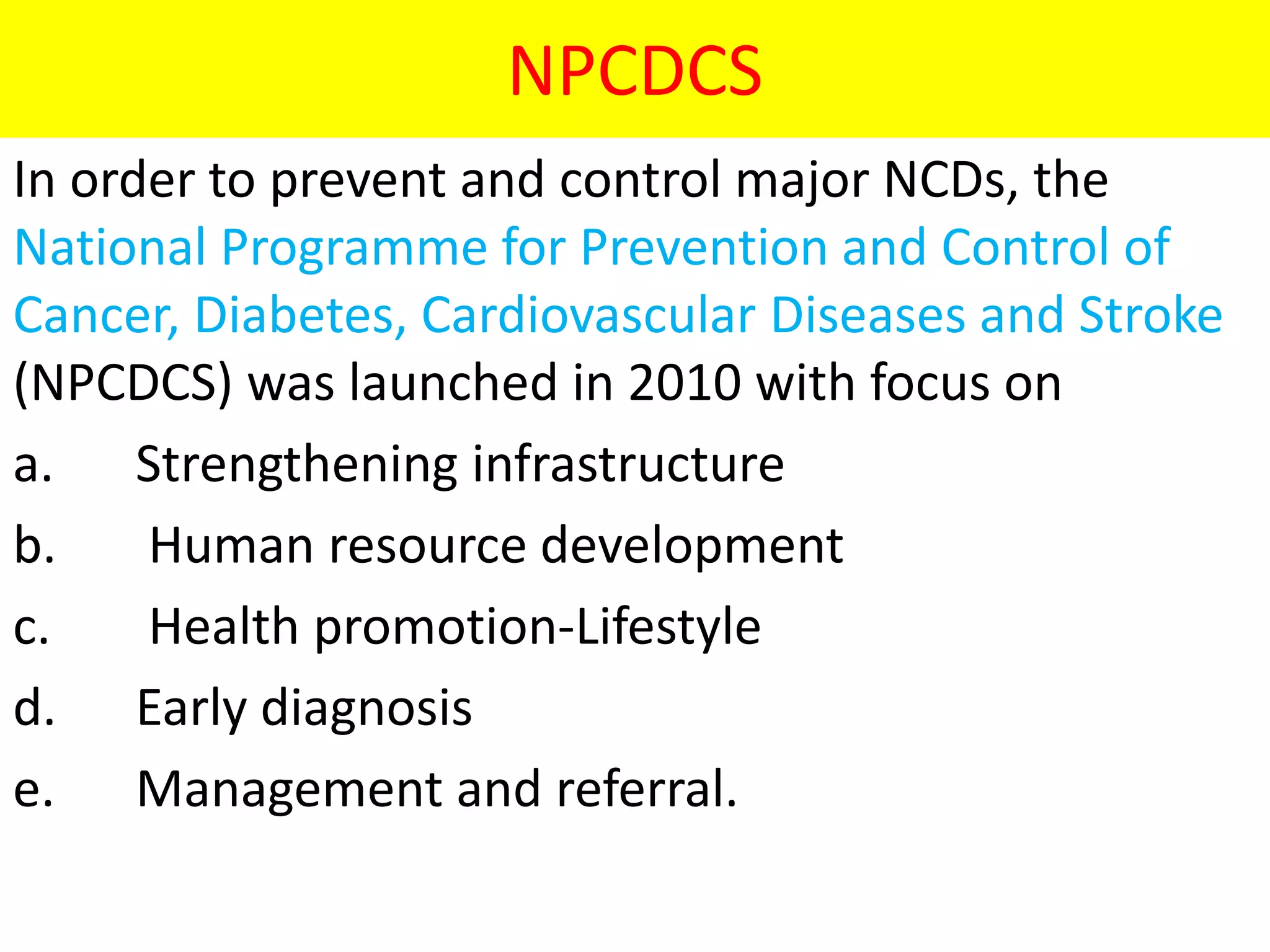 NPCDCS
In order to prevent and control major NCDs, the
National Programme for Prevention and Control of
Cancer, Diabetes, Cardiovascular Diseases and Stroke
(NPCDCS) was launched in 2010 with focus on
a. Strengthening infrastructure
b. Human resource development
c. Health promotion-Lifestyle
d. Early diagnosis
e. Management and referral.
 