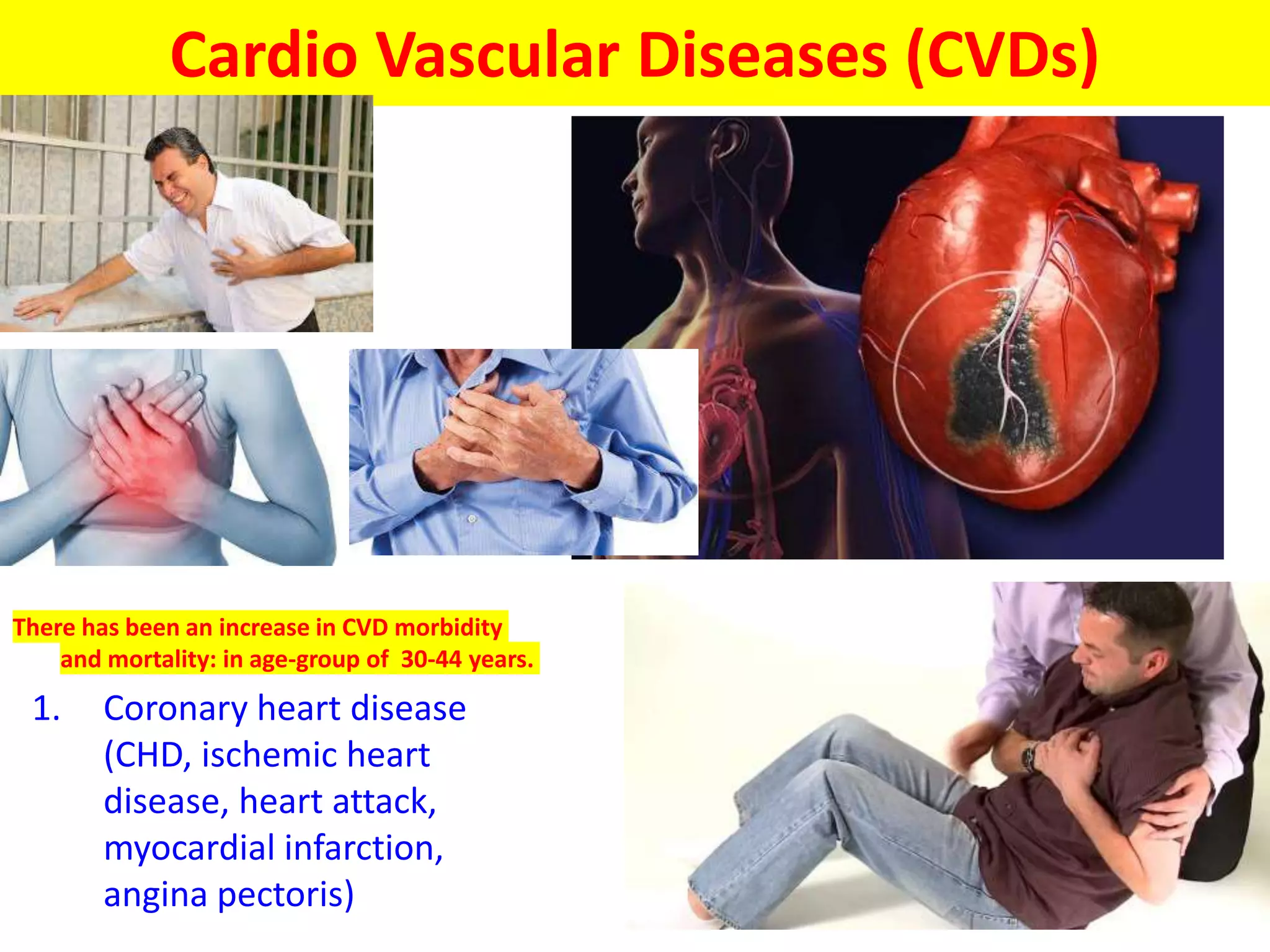 Cardio Vascular Diseases (CVDs)
There has been an increase in CVD morbidity
and mortality: in age-group of 30-44 years.
1. Coronary heart disease
(CHD, ischemic heart
disease, heart attack,
myocardial infarction,
angina pectoris)
 