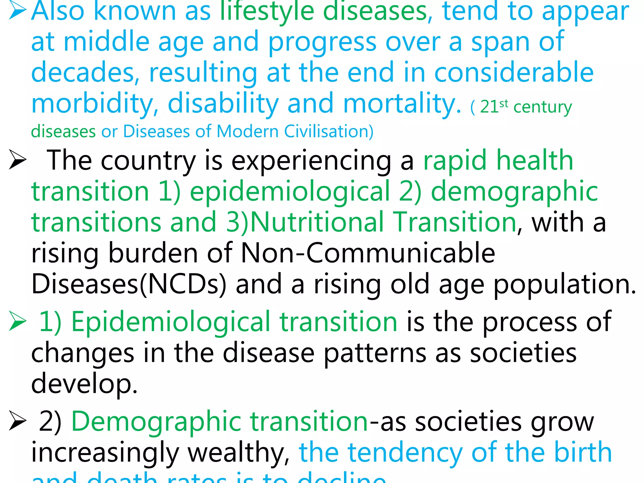 Also known as lifestyle diseases, tend to appear
at middle age and progress over a span of
decades, resulting at the end in considerable
morbidity, disability and mortality. ( 21st century
diseases or Diseases of Modern Civilisation)
 The country is experiencing a rapid health
transition 1) epidemiological 2) demographic
transitions and 3)Nutritional Transition, with a
rising burden of Non-Communicable
Diseases(NCDs) and a rising old age population.
 1) Epidemiological transition is the process of
changes in the disease patterns as societies
develop.
 2) Demographic transition-as societies grow
increasingly wealthy, the tendency of the birth
 