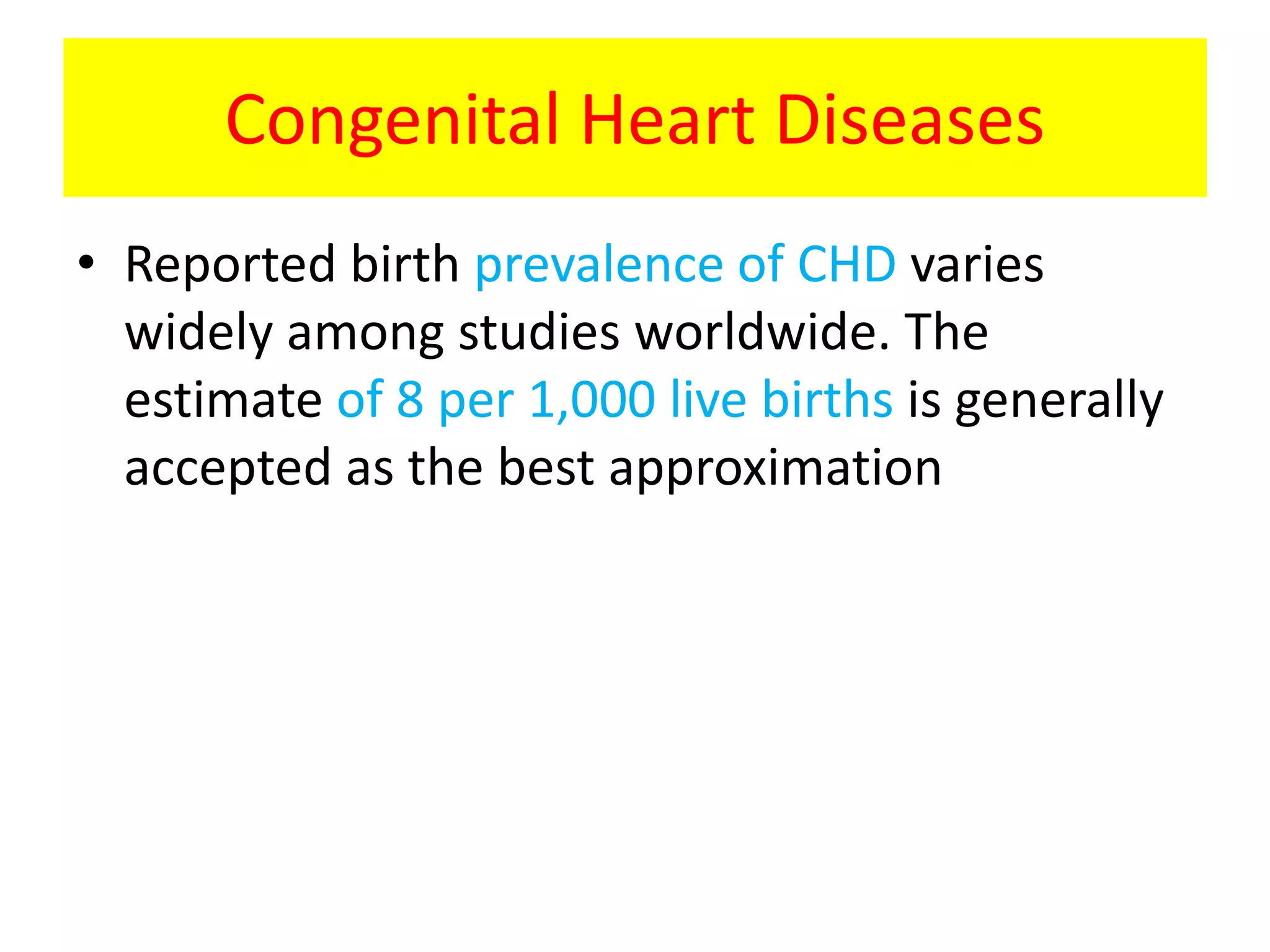 Congenital Heart Diseases
• Reported birth prevalence of CHD varies
widely among studies worldwide. The
estimate of 8 per 1,000 live births is generally
accepted as the best approximation
 