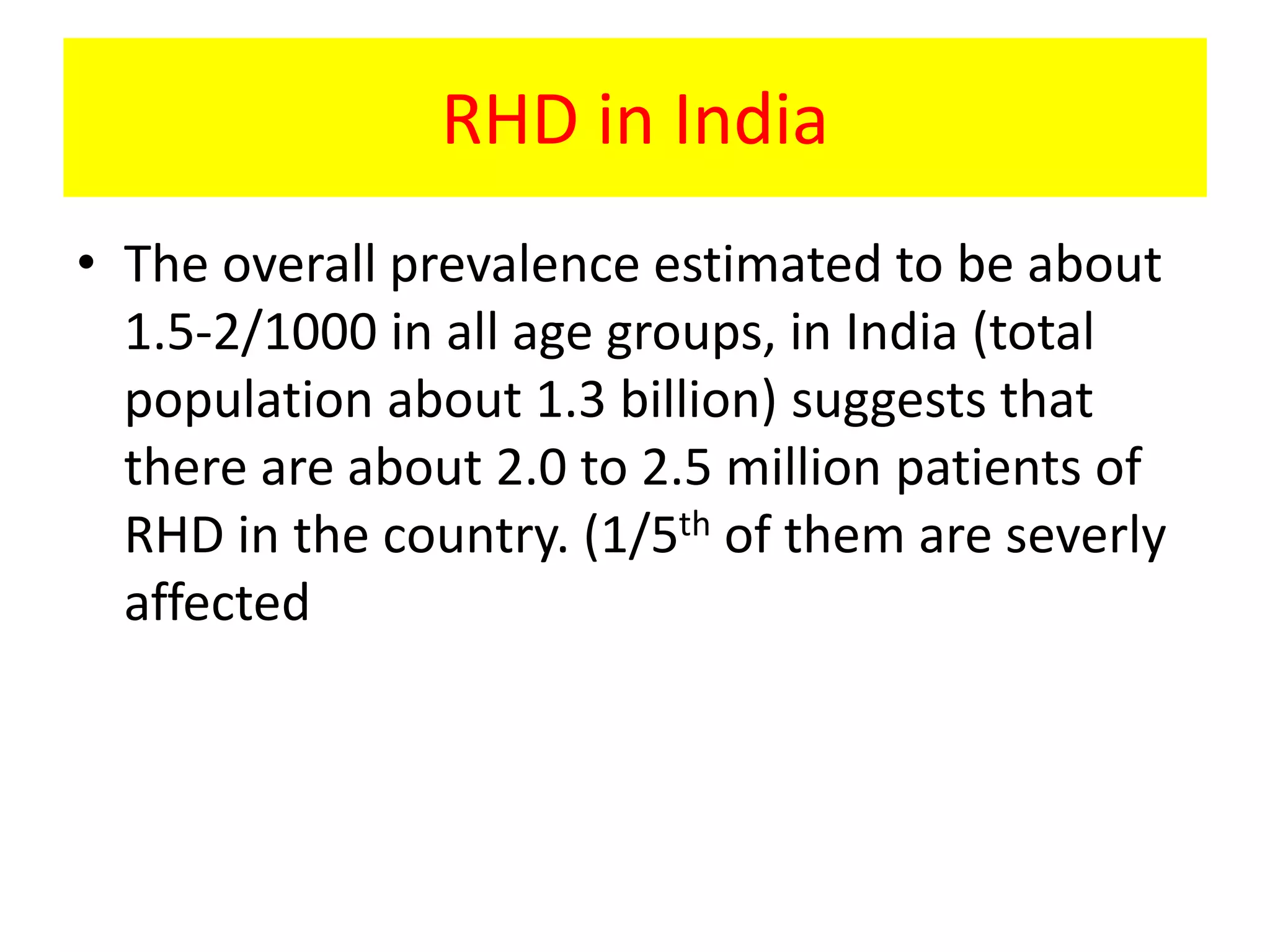 RHD in India
• The overall prevalence estimated to be about
1.5-2/1000 in all age groups, in India (total
population about 1.3 billion) suggests that
there are about 2.0 to 2.5 million patients of
RHD in the country. (1/5th of them are severly
affected
 