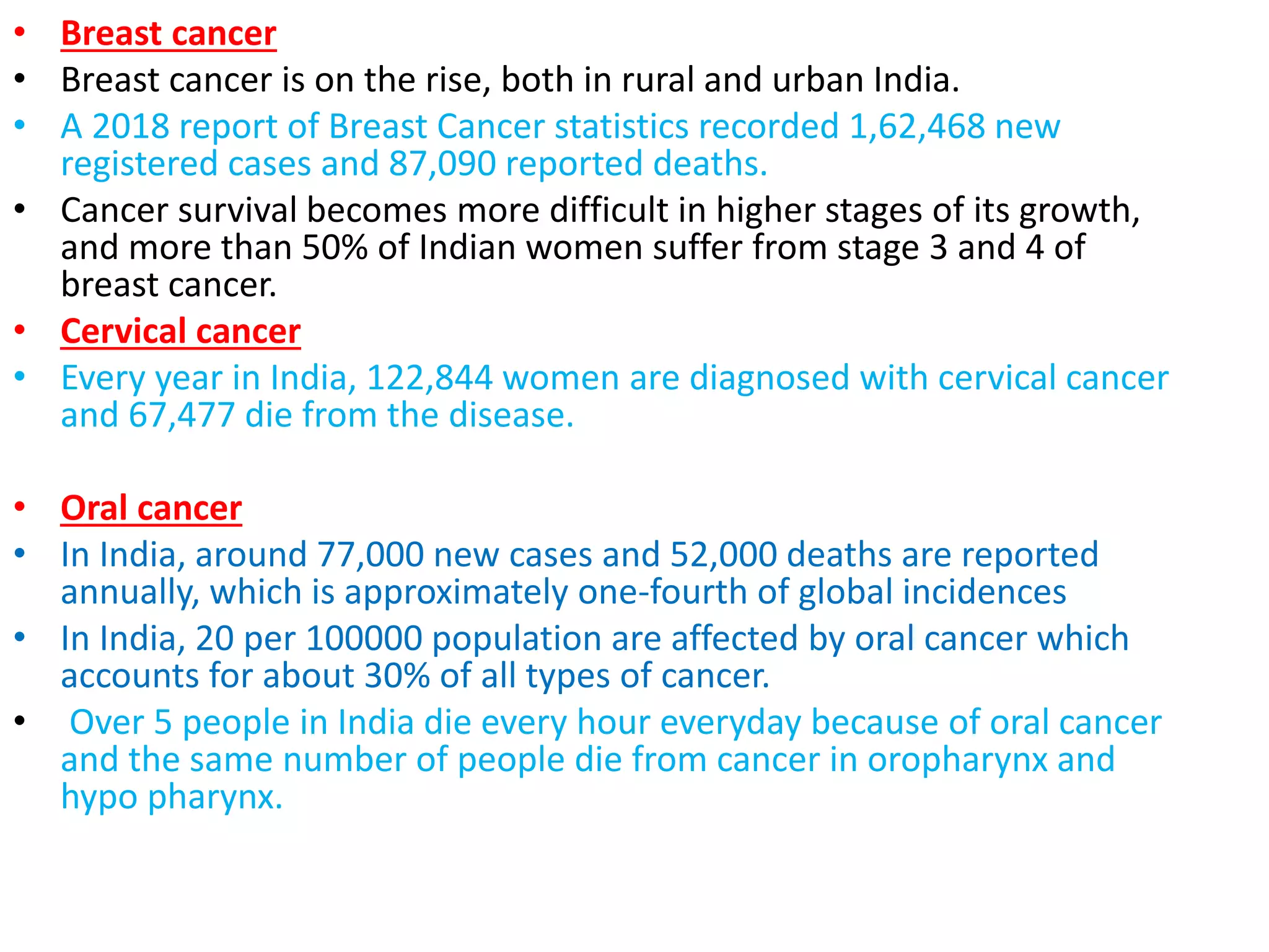 • Breast cancer
• Breast cancer is on the rise, both in rural and urban India.
• A 2018 report of Breast Cancer statistics recorded 1,62,468 new
registered cases and 87,090 reported deaths.
• Cancer survival becomes more difficult in higher stages of its growth,
and more than 50% of Indian women suffer from stage 3 and 4 of
breast cancer.
• Cervical cancer
• Every year in India, 122,844 women are diagnosed with cervical cancer
and 67,477 die from the disease.
• Oral cancer
• In India, around 77,000 new cases and 52,000 deaths are reported
annually, which is approximately one-fourth of global incidences
• In India, 20 per 100000 population are affected by oral cancer which
accounts for about 30% of all types of cancer.
• Over 5 people in India die every hour everyday because of oral cancer
and the same number of people die from cancer in oropharynx and
hypo pharynx.
 