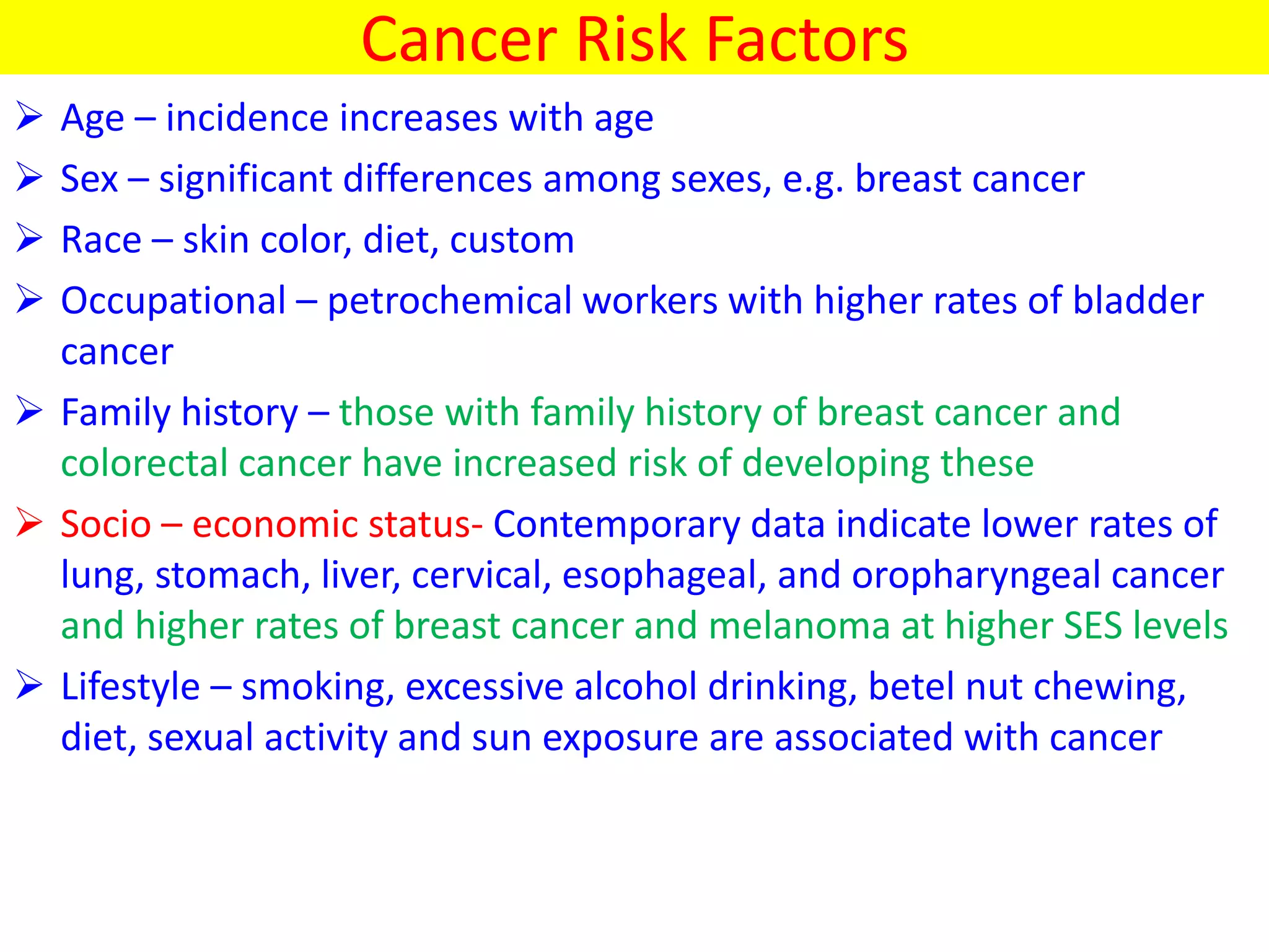 Cancer Risk Factors
 Age – incidence increases with age
 Sex – significant differences among sexes, e.g. breast cancer
 Race – skin color, diet, custom
 Occupational – petrochemical workers with higher rates of bladder
cancer
 Family history – those with family history of breast cancer and
colorectal cancer have increased risk of developing these
 Socio – economic status- Contemporary data indicate lower rates of
lung, stomach, liver, cervical, esophageal, and oropharyngeal cancer
and higher rates of breast cancer and melanoma at higher SES levels
 Lifestyle – smoking, excessive alcohol drinking, betel nut chewing,
diet, sexual activity and sun exposure are associated with cancer
 