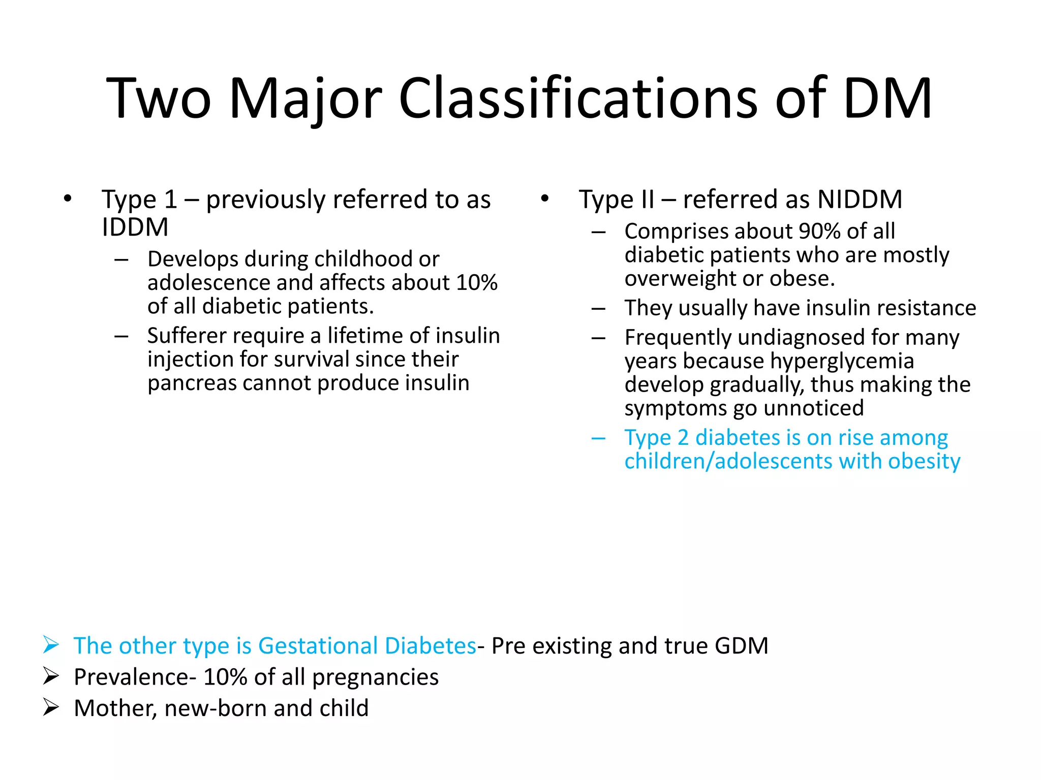 Two Major Classifications of DM
• Type 1 – previously referred to as
IDDM
– Develops during childhood or
adolescence and affects about 10%
of all diabetic patients.
– Sufferer require a lifetime of insulin
injection for survival since their
pancreas cannot produce insulin
• Type II – referred as NIDDM
– Comprises about 90% of all
diabetic patients who are mostly
overweight or obese.
– They usually have insulin resistance
– Frequently undiagnosed for many
years because hyperglycemia
develop gradually, thus making the
symptoms go unnoticed
– Type 2 diabetes is on rise among
children/adolescents with obesity
 The other type is Gestational Diabetes- Pre existing and true GDM
 Prevalence- 10% of all pregnancies
 Mother, new-born and child
 