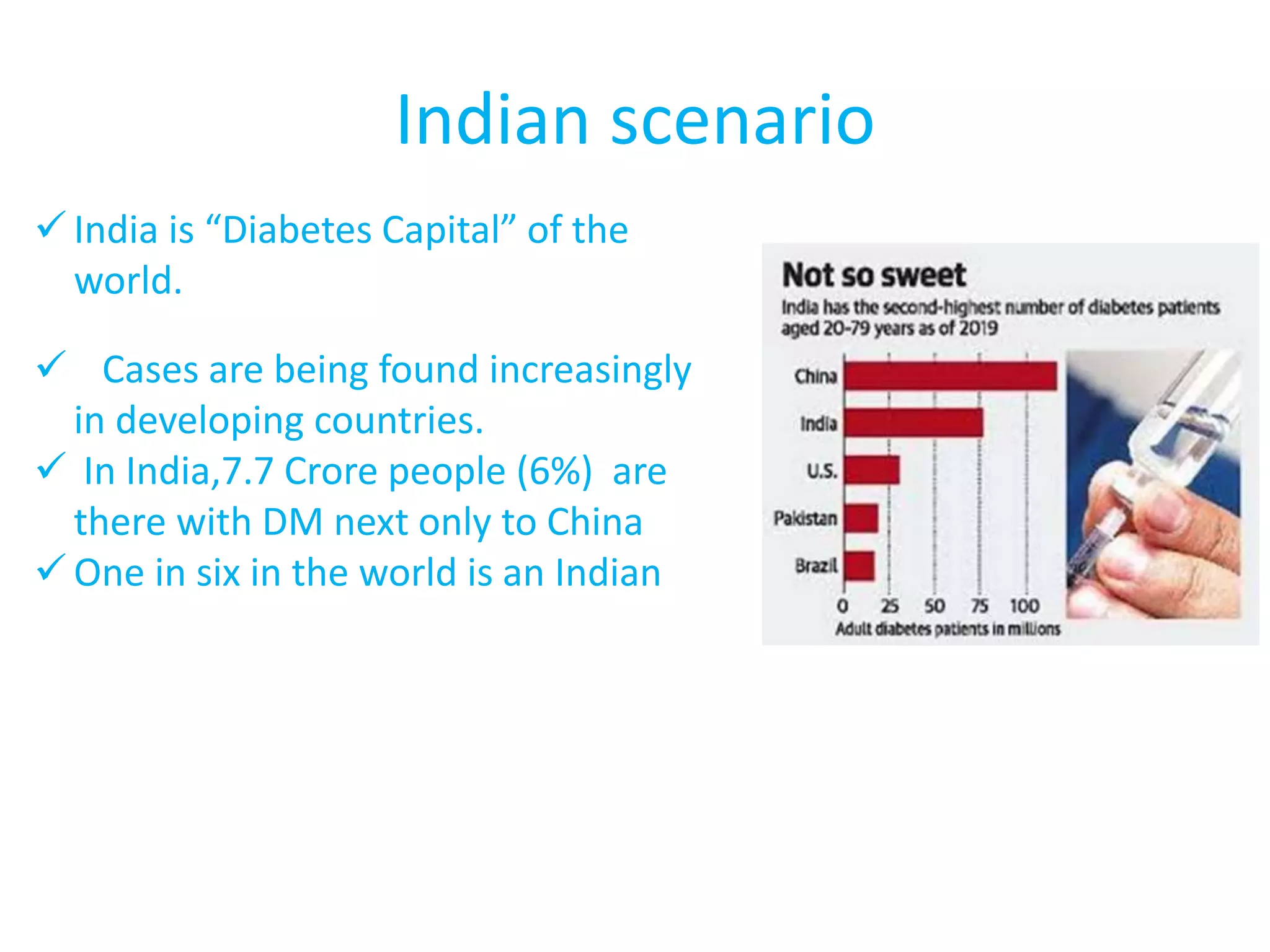 Indian scenario
 India is “Diabetes Capital” of the
world.
 Cases are being found increasingly
in developing countries.
 In India,7.7 Crore people (6%) are
there with DM next only to China
 One in six in the world is an Indian
 
