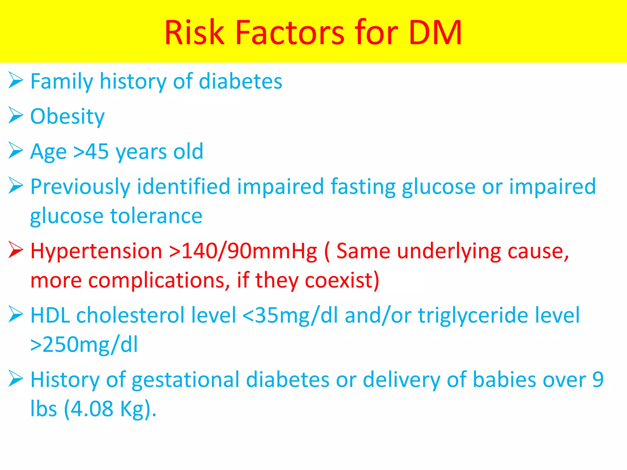 Risk Factors for DM
 Family history of diabetes
 Obesity
 Age >45 years old
 Previously identified impaired fasting glucose or impaired
glucose tolerance
 Hypertension >140/90mmHg ( Same underlying cause,
more complications, if they coexist)
 HDL cholesterol level <35mg/dl and/or triglyceride level
>250mg/dl
 History of gestational diabetes or delivery of babies over 9
lbs (4.08 Kg).
 
