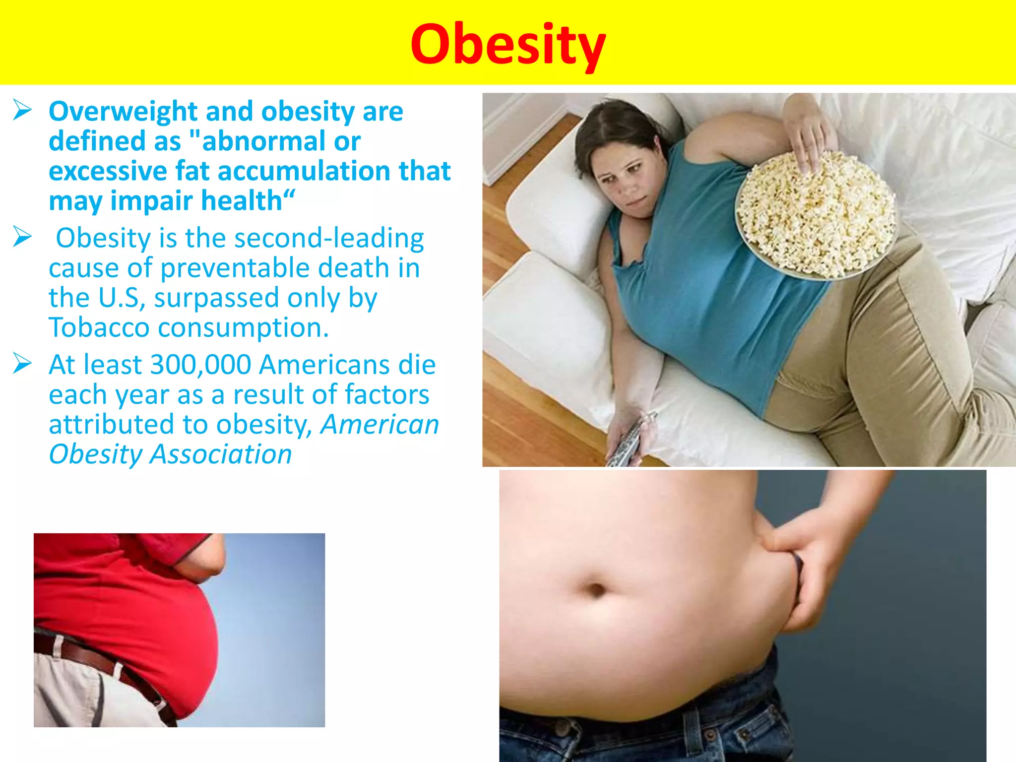 Obesity
 Overweight and obesity are
defined as "abnormal or
excessive fat accumulation that
may impair health“
 Obesity is the second-leading
cause of preventable death in
the U.S, surpassed only by
Tobacco consumption.
 At least 300,000 Americans die
each year as a result of factors
attributed to obesity, American
Obesity Association
 