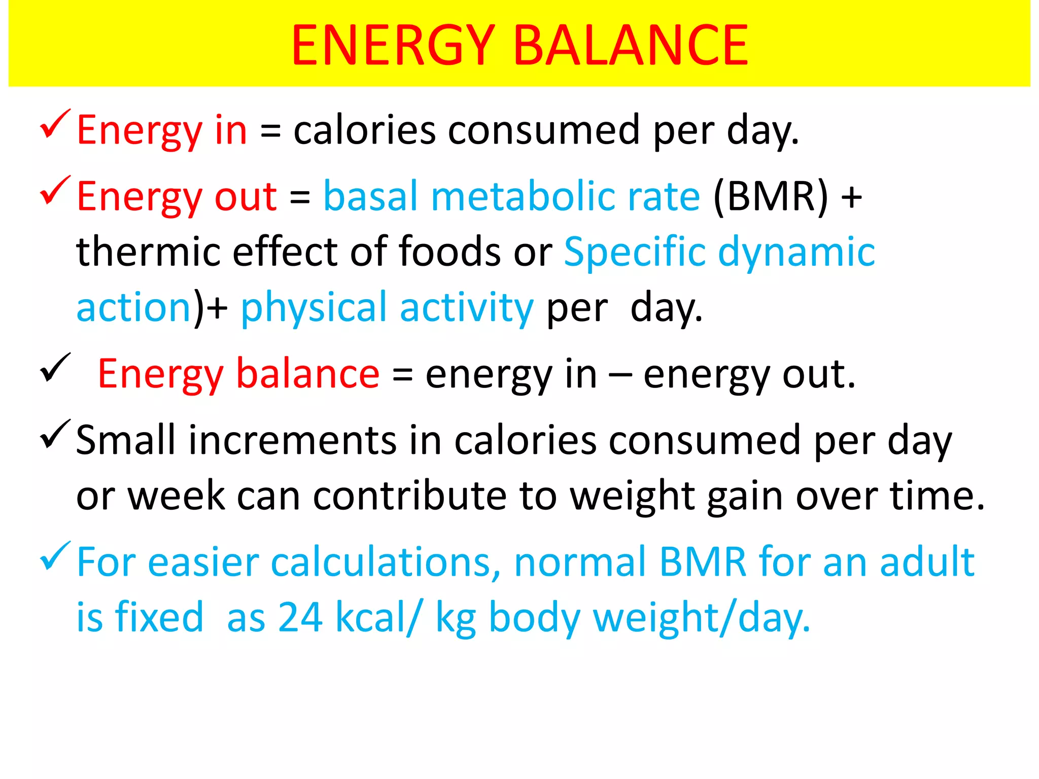 ENERGY BALANCE
Energy in = calories consumed per day.
Energy out = basal metabolic rate (BMR) +
thermic effect of foods or Specific dynamic
action)+ physical activity per day.
 Energy balance = energy in – energy out.
Small increments in calories consumed per day
or week can contribute to weight gain over time.
For easier calculations, normal BMR for an adult
is fixed as 24 kcal/ kg body weight/day.
 
