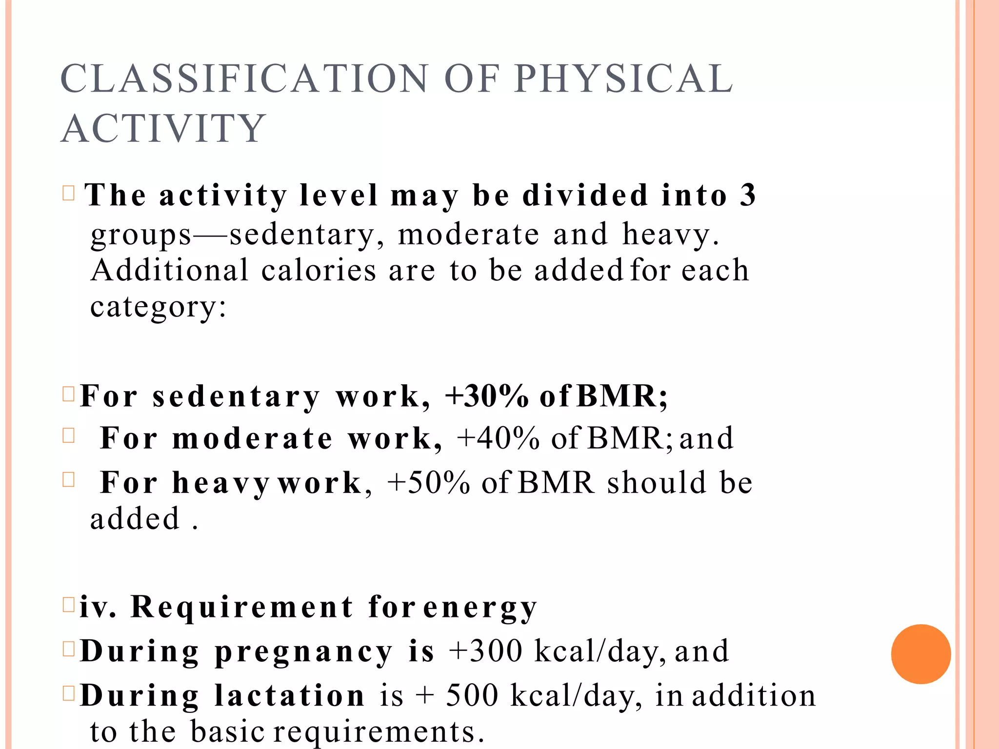 CLASSIFICATION OF PHYSICAL
ACTIVITY
The activity level may be divided into 3
groups—sedentary, moderate and heavy.
Additional calories are to be added for each
category:
For sedentary work, +30% of BMR;
For moderate work, +40% of BMR; and
For heavy work, +50% of BMR should be
added .
iv. Requirement for energy
During pregnancy is +300 kcal/day, and
During lactation is + 500 kcal/day, in addition
to the basic requirements.
 